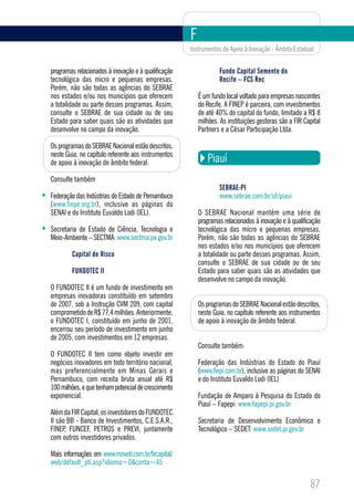 F
                                                     Instrumentos de Apoio à Inovação - Âmbito Estadual


programas relacionados à inovação e à qualificação               Fundo Capital Semente do
tecnológica das micro e pequenas empresas.                       Recife – FCS Rec
Porém, não são todas as agências do SEBRAE
nos estados e/ou nos municípios que oferecem             É um fundo local voltado para empresas nascentes
a totalidade ou parte desses programas. Assim,           do Recife. A FINEP é parceira, com investimentos
consulte o SEBRAE de sua cidade ou de seu                de até 40% do capital do fundo, limitado a R$ 8
Estado para saber quais são as atividades que            milhões. As instituições gestoras são a FIR Capital
desenvolve no campo da inovação.                         Partners e a César Participação Ltda.

Os programas do SEBRAE Nacional estão descritos,
neste Guia, no capítulo referente aos instrumentos
de apoio à inovação de âmbito federal.                      Piauí
Consulte também
                                                                 SEBRAE-PI
Federação das Indústrias do Estado de Pernambuco                 www.sebrae.com.br/uf/piaui
(www.fiepe.org.br), inclusive as páginas do
SENAI e do Instituto Euvaldo Lodi (IEL).                 O SEBRAE Nacional mantém uma série de
                                                         programas relacionados à inovação e à qualificação
Secretaria de Estado de Ciência, Tecnologia e            tecnológica das micro e pequenas empresas.
Meio-Ambiente – SECTMA: www.sectma.pe.gov.br             Porém, não são todas as agências do SEBRAE
                                                         nos estados e/ou nos municípios que oferecem
        Capital de Risco                                 a totalidade ou parte desses programas. Assim,
                                                         consulte o SEBRAE de sua cidade ou de seu
        FUNDOTEC II                                      Estado para saber quais são as atividades que
                                                         desenvolve no campo da inovação.
O FUNDOTEC II é um fundo de investimento em
empresas inovadoras constituído em setembro
de 2007, sob a Instrução CVM 209, com capital            Os programas do SEBRAE Nacional estão descritos,
comprometido de R$ 77,4 milhões. Anteriormente,          neste Guia, no capítulo referente aos instrumentos
o FUNDOTEC I, constituído em junho de 2001,              de apoio à inovação de âmbito federal.
encerrou seu período de investimento em junho
de 2005, com investimentos em 12 empresas.
                                                         Consulte também:
O FUNDOTEC II tem como objeto investir em
negócios inovadores em todo território nacional,         Federação das Indústrias do Estado do Piauí
mas preferencialmente em Minas Gerais e                  (www.fiepi.com.br), inclusive as páginas do SENAI
Pernambuco, com receita bruta anual até R$               e do Instituto Euvaldo Lodi (IEL)
100 milhões, e que tenham potencial de crescimento
exponencial.                                             Fundação de Amparo à Pesquisa do Estado do
                                                         Piauí – Fapepi: www.fapepi.pi.gov.br
Além da FIR Capital, os investidores do FUNDOTEC
II são BB - Banco de Investimentos, C.E.S.A.R.,          Secretaria de Desenvolvimento Econômico e
FINEP, FUNCEF, PETROS e PREVI, juntamente                Tecnológico – SEDET: www.sedet.pi.gov.br
com outros investidores privados.

Mais informações em www.mzweb.com.br/fircapital/
web/default_pti.asp?idioma=0&conta=45

                                                                                                       87
 