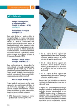 Instrumentos de Apoio à Inovação




   Rio de Janeiro
        Fundação Carlos Chagas Filho
        de Amparo à Pesquisa do
        Estado do Rio de Janeiro – FAPERJ
        www.faperj.br

        Auxílio a Projetos de Inovações
        Tecnológicas – ADT 1

Este auxílio destina-se a apoiar projetos de
inovação tecnológica em produtos e em processos.
Os projetos devem ser conduzidos por empresa,
sediada no Estado do Rio de Janeiro, com
experiência na realização de novos projetos de
base tecnológica ou de caráter inovador em âmbito
regional e nacional. Os recursos podem ser apli-
cados na aquisição de material permanente,
material de consumo, serviço de terceiros e em
outros itens essenciais à realização do projeto,
de acordo com as normas fixadas no Roteiro de           INT 2 – técnico de nível superior com
Prestação de Contas da FAPERJ.                          experiência mínima de dois anos na implantação
                                                        de projetos de P&D tecnológico e, no mínimo,
        Auxílio para a Inserção de Novas                seis anos de experiência profissional;
        Tecnologias no Mercado – ADT 2
                                                        INT 3 – técnico de nível superior com
Este auxílio destina-se à divulgação e/ou               experiência mínima de quatro anos na
comercialização de resultados de pesquisas que          implantação de projetos de P&D tecnológico
obtiveram apoio da FAPERJ, seja na forma de             e, no mínimo, oito anos de experiência
produtos/serviços prontos para a comercialização,       profissional;
seja na forma de tecnologias a serem transferidas,
podendo, eventualmente, incluir as atividades           INT 4 – técnico de nível superior com
de proteção da propriedade intelectual.                 experiência mínima de dez anos na implantação
                                                        de projetos de P&D tecnológico.
        Bolsas de Inovação Tecnológica (INT)
                                                     É exigida dedicação ao projeto de 20 ou 40 horas
                                                     semanais, com o valor da bolsa proporcional ao
Visa a fixação de profissionais de nível médio
                                                     número de horas.
ou superior, com experiência em atividades de
desenvolvimento tecnológico, em empresas
                                                     A empresa deve apresentar projeto de inovação
sediadas no Estado do Rio de Janeiro. As bolsas
                                                     tecnológica considerado pela FAPERJ de interesse
podem ser concedidas em quatro níveis distintos,
                                                     do Estado, evidenciar sua competência na área
de acordo com a experiência do bolsista:
                                                     de P&D e comprovar estar em dia com suas
                                                     obrigações fiscais em nível municipal, estadual
   INT 1 – técnico de nível médio com, no mínimo,    e federal. O candidato deve ser técnico de nível
   quatro anos de experiência profissional;          médio ou superior, ou com experiência comprovada
                                                     equivalente, atestada junto à FAPERJ, e possuir


88
 