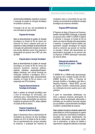 F
                                                     Instrumentos de Apoio à Inovação - Âmbito Estadual


conhecimentos/habilidades específicas essenciais         incubadora sobre a comunidade em que está
à execução de projeto de inovação tecnológica            inserida e ao incremento do conteúdo de inovação
em produtos e processos.                                 tecnológica das empresas atendidas.

A duração é de um ano, com possibilidade de                       Programa PAPPE-Subvenção
uma renovação por igual período.
                                                         O Programa de Apoio à Pesquisa em Empresas,
        Programa Rio Inovação                            também chamado PAPPE-Subvenção, é executado
                                                         em parceria entre a FINEP e a FAPERJ. O objetivo
Apoio ao desenvolvimento de projetos de inovação         é estimular a inovação no Estado do Rio de
tecnológica no Estado do Rio de Janeiro por              Janeiro, por meio da interação entre pesquisadores
empresas de micro e pequeno porte que se                 e empresas. O programa financia projetos que
proponham a realizar atividades de desenvolvimento       apresentem soluções tecnológicas de impacto
e inovação com potencial de inserção no mercado          social ou comercial, que possam ser inseridos
e/ou de alta relevância social. Esse programa é          no mercado e tenham sido desenvolvidos por
desenvolvido em parceria com o MCT, por meio             pesquisadores associados ou em parceria com
da FINEP.                                                as empresas. O PAPPE-Subvenção é executado
                                                         por meio de editais.
        Programa Apoio à Inovação Tecnológica
                                                                  Federação das Indústrias do
Apoio ao desenvolvimento de projetos de inovação                  Estado do Rio de Janeiro – FIRJAN
tecnológica no Estado do Rio de Janeiro por                       www.firjan.org.br
empresas brasileiras, empresas públicas,
empresas individuais, pesquisadores/empreen-                      Programa BITEC
dedores individuais com vínculo funcional em
instituições científicas e tecnológicas (ICTs) e         O SEBRAE-RJ e a FIRJAN estão desenvolvendo,
sociedades cooperativas, todas, necessariamente,         em parceria com o Instituto Euvaldo Lodi (IEL),
sediadas no Estado do Rio de Janeiro e em                SEBRAE Nacional e CNPq, o Programa de
cooperação com ICTs brasileiras.                         Iniciação Científica e Tecnológica para Micro e
                                                         Pequenas Empresas – Bolsas BITEC, que tem
        Programa Desenvolvimento da                      por objetivo transferir conhecimentos gerados
        Tecnologia da Informação                         nas instituições de ensino superior para o setor
                                                         produtivo.
Apoio a projetos de inovação tecnológica para
a área de tecnologia da informação, que                  A partir de necessidades identificadas nas
contribuam para o desenvolvimento econômico              micro e pequenas empresas participantes do
e social do Estado, apresentados por empresas            programa, alunos de graduação selecionados e
brasileiras em parceria com ICTs, ambas sediadas         orientados por um professor buscarão soluções
no Estado do Rio de Janeiro.                             que possibilitem o desenvolvimento tecnológico
                                                         e ampliem a produtividade da empresa.
        Programa Incubadoras de
        Empresas de Base Tecnológica                     Podem participar do programa estudantes regularmente
                                                         matriculados em cursos de graduação ou superior
Apoio à infraestrutura física e administrativa de        técnico; professores universitários orientadores,
incubadoras de empresas de base tecnológica              vinculados aos mesmos departamentos dos
sediadas em ICTs no Estado do Rio de Janeiro.            estudantes selecionados, que deverão montar,
Visa ao aprimoramento dos serviços prestados             com os empresários, os planos de trabalho e
às empresas, à ampliação dos impactos da                 supervisionar a atuação dos bolsistas na execução

                                                                                                        89
 