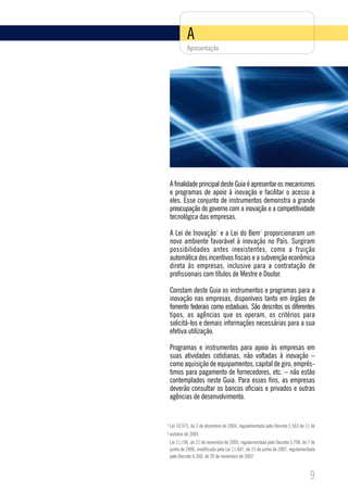 A
             Apresentação




    A finalidade principal deste Guia é apresentar os mecanismos
    e programas de apoio à inovação e facilitar o acesso a
    eles. Esse conjunto de instrumentos demonstra a grande
    preocupação do governo com a inovação e a competitividade
    tecnológica das empresas.

    A Lei de Inovação e a Lei do Bem proporcionaram um
                             1                       2


    novo ambiente favorável à inovação no País. Surgiram
    possibilidades antes inexistentes, como a fruição
    automática dos incentivos fiscais e a subvenção econômica
    direta às empresas, inclusive para a contratação de
    profissionais com títulos de Mestre e Doutor.

    Constam deste Guia os instrumentos e programas para a
    inovação nas empresas, disponíveis tanto em órgãos de
    fomento federais como estaduais. São descritos os diferentes
    tipos, as agências que os operam, os critérios para
    solicitá-los e demais informações necessárias para a sua
    efetiva utilização.

    Programas e instrumentos para apoio às empresas em
    suas atividades cotidianas, não voltadas à inovação –
    como aquisição de equipamentos, capital de giro, emprés-
    timos para pagamento de fornecedores, etc. – não estão
    contemplados neste Guia. Para esses fins, as empresas
    deverão consultar os bancos oficiais e privados e outras
    agências de desenvolvimento.


1
    Lei 10.973, de 2 de dezembro de 2004, regulamentada pelo Decreto 5.563 de 11 de
2
    outubro de 2005.
    Lei 11.196, de 21 de novembro de 2005, regulamentada pelo Decreto 5.798, de 7 de
    junho de 2006, modificada pela Lei 11.487, de 15 de junho de 2007, regulamentada
    pelo Decreto 6.260, de 20 de novembro de 2007.



                                                                                 9
 