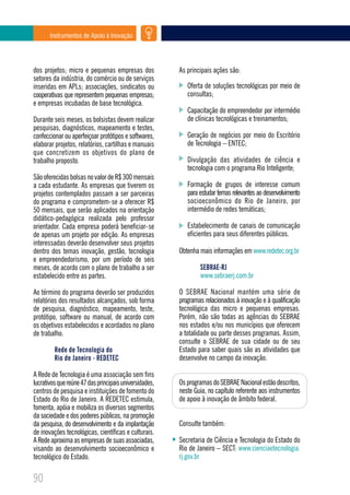 Instrumentos de Apoio à Inovação




dos projetos; micro e pequenas empresas dos             As principais ações são:
setores da indústria, do comércio ou de serviços
inseridas em APLs; associações, sindicatos ou              Oferta de soluções tecnológicas por meio de
cooperativas que representem pequenas empresas;            consultas;
e empresas incubadas de base tecnológica.
                                                           Capacitação do empreendedor por intermédio
Durante seis meses, os bolsistas devem realizar            de clínicas tecnológicas e treinamentos;
pesquisas, diagnósticos, mapeamento e testes,
confeccionar ou aperfeiçoar protótipos e softwares,        Geração de negócios por meio do Escritório
elaborar projetos, relatórios, cartilhas e manuais         de Tecnologia – ENTEC;
que concretizem os objetivos do plano de
trabalho proposto.                                         Divulgação das atividades de ciência e
                                                           tecnologia com o programa Rio Inteligente;
São oferecidas bolsas no valor de R$ 300 mensais
a cada estudante. As empresas que tiverem os               Formação de grupos de interesse comum
projetos contemplados passam a ser parceiras               para estudar temas relevantes ao desenvolvimento
do programa e comprometem-se a oferecer R$                 socioeconômico do Rio de Janeiro, por
50 mensais, que serão aplicados na orientação              intermédio de redes temáticas;
didático-pedagógica realizada pelo professor
orientador. Cada empresa poderá beneficiar-se              Estabelecimento de canais de comunicação
de apenas um projeto por edição. As empresas               eficientes para seus diferentes públicos.
interessadas deverão desenvolver seus projetos
dentro dos temas inovação, gestão, tecnologia           Obtenha mais informações em www.redetec.org.br
e empreendedorismo, por um período de seis
meses, de acordo com o plano de trabalho a ser                  SEBRAE-RJ
estabelecido entre as partes.                                   www.sebraerj.com.br

Ao término do programa deverão ser produzidos           O SEBRAE Nacional mantém uma série de
relatórios dos resultados alcançados, sob forma         programas relacionados à inovação e à qualificação
de pesquisa, diagnóstico, mapeamento, teste,            tecnológica das micro e pequenas empresas.
protótipo, software ou manual, de acordo com            Porém, não são todas as agências do SEBRAE
os objetivos estabelecidos e acordados no plano         nos estados e/ou nos municípios que oferecem
de trabalho.                                            a totalidade ou parte desses programas. Assim,
                                                        consulte o SEBRAE de sua cidade ou de seu
         Rede de Tecnologia do                          Estado para saber quais são as atividades que
         Rio de Janeiro - REDETEC                       desenvolve no campo da inovação.

A Rede de Tecnologia é uma associação sem fins
lucrativos que reúne 47 das principais universidades,   Os programas do SEBRAE Nacional estão descritos,
centros de pesquisa e instituições de fomento do        neste Guia, no capítulo referente aos instrumentos
Estado do Rio de Janeiro. A REDETEC estimula,           de apoio à inovação de âmbito federal.
fomenta, apóia e mobiliza os diversos segmentos
da sociedade e dos poderes públicos, na promoção
da pesquisa, do desenvolvimento e da implantação        Consulte também:
de inovações tecnológicas, científicas e culturais.
A Rede aproxima as empresas de suas associadas,         Secretaria de Ciência e Tecnologia do Estado do
visando ao desenvolvimento socioeconômico e             Rio de Janeiro – SECT: www.cienciaetecnologia.
tecnológico do Estado.                                  rj.gov.br


90
 