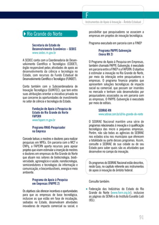 F
                                                       Instrumentos de Apoio à Inovação - Âmbito Estadual


                                                           possibilitar que pesquisadores se associem a
    Rio Grande do Norte                                    empresas em projetos de inovação tecnológica.

                                                           Programa executado em parceria com a FINEP
         Secretaria de Estado do
         Desenvolvimento Econômico – SEDEC                         Programa PAPPE-Subvenção
         www.sedec.rn.gov.br                                       (Inova RN 2)
A SEDEC conta com a Coordenadoria de Desen-                O Programa de Apoio à Pesquisa em Empresas,
volvimento Científico e Tecnológico (CODET),               também chamado PAPPE-Subvenção, é executado
órgão responsável pelas atividades de apoio ao             em parceria entre a FINEP e a FAPERN. O objetivo
desenvolvimento da ciência e tecnologia no                 é estimular a inovação no Rio Grande do Norte,
Estado, com recursos do Fundo Estadual de                  por meio da interação entre pesquisadores e
Desenvolvimento Científico e Tecnológico (FUNDET).         empresas. O programa financia projetos que
                                                           apresentem soluções tecnológicas de impacto
Conta também com a Subcoordenadoria de                     social ou comercial, que possam ser inseridos
Inovação Tecnológica (SUINTEC), que tem entre              no mercado e tenham sido desenvolvidos por
suas atribuições orientar a iniciativa privada no          pesquisadores associados ou em parceria com
que concerne às oportunidades de investimento              as empresas. O PAPPE-Subvenção é executado
no setor de ciência e tecnologia do Estado.                por meio de editais.
         Fundação de Apoio à Pesquisa do                           SEBRAE-RN
         Estado do Rio Grande do Norte                             www.sebrae.com.br/uf/rio-grande-do-norte
         FAPERN
         www.fapern.rn.gov.br                              O SEBRAE Nacional mantém uma série de
                                                           programas relacionados à inovação e à qualificação
         Programa RHAE-Pesquisador                         tecnológica das micro e pequenas empresas.
         na Empresa                                        Porém, não são todas as agências do SEBRAE
                                                           nos estados e/ou nos municípios que oferecem
Concede bolsas a mestres e doutores para realizar          a totalidade ou parte desses programas. Assim,
pesquisas em MPEs. Em parceria com o MCT e                 consulte o SEBRAE de sua cidade ou de seu
CNPq, a FAPERN aporta recursos para apoiar                 Estado para saber quais são as atividades que
projetos que visem estimular a inserção de mestres         desenvolve no campo da inovação.
e doutores em empresas do Rio Grande do Norte
que atuam nos setores de biotecnologia, biodi-
versidade, agronegócio e saúde; nanotecnologia,            Os programas do SEBRAE Nacional estão descritos,
semicondutores e tecnologias da informação e               neste Guia, no capítulo referente aos instrumentos
comunicação; e biocombustíveis, energia e meio             de apoio à inovação de âmbito federal.
ambiente.

         Programa de Apoio à Pesquisa                      Consulte também:
         em Empresas (PAPPE 2)
                                                           Federação das Indústrias do Estado do Rio
Os objetivos são oferecer incentivos e oportunidades       Grande do Norte (www.fiern.org.br), inclusive
para que as empresas de base tecnológica,                  as páginas do SENAI e do Instituto Euvaldo Lodi
inclusive as que estão em fase de incubação,               (IEL).
sediadas no Estado, desenvolvam atividades
inovadoras de impacto comercial ou social, e


                                                                                                        91
 