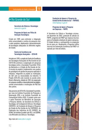 Instrumentos de Apoio à Inovação




                                                                Fundação de Amparo à Pesquisa do
     Rio Grande do Sul                                          Estado do Rio Grande do Sul – FAPERGS
                                                                www.fapergs.rs.gov.br
         Secretaria da Ciência e Tecnologia                     Programa de Apoio à Pesquisa
         www.sct.rs.gov.br                                      em Empresas – PAPPE
         Programa de Apoio aos Pólos de                 A Secretaria da Ciência e Tecnologia assinou,
         Inovação Tecnológica                           em dezembro de 2003, protocolo de adesão ao
                                                        PAPPE, programa da FINEP que repassa recursos
Criado em 1989, para estimular a integração             para as fundações estaduais de apoio à pesquisa.
entre universidades e centros de pesquisa com           O Estado fornece a contrapartida na proporção
o setor produtivo, objetivando o desenvolvimento        de um para um. Atualmente o Programa utiliza
de tecnologias adequadas às diferentes regiões          recursos de Subvenção Econômica da FINEP e é
do Estado.                                              operado por meio de editais.
         Centro de Excelência em
         Tecnologias Avançadas – CETA-RS

Iniciado em 1999, o projeto do Centro de Excelência
em Tecnologias Avançadas do Rio Grande do Sul
(CETA-RS) promove a cooperação em pesquisa
tecnológica entre a Sociedade Fraunhofer (FhG)
da Alemanha e o Estado do Rio Grande do Sul.
A missão do projeto é implementar uma quebra
de paradigma em gestão de pesquisa aplicada à
indústria, integrando ao projeto as instituições
de C&T com as necessidades da indústria. O
Projeto CETA-RS está inserido no acordo entre
Brasil e Alemanha, datado de 1969, de cooperação
em pesquisa científica e desenvolvimento tecnológico,
unindo universidades e instituições de P&D dos
dois países.

São parceiros do CETA-RS a Sociedade Fraunhofer,
por meio do Instituto Fraunhofer de Produção e
Automação (IPA) e do Instituto Fraunhofer de
Computação Gráfica (IGD). O projeto conta com
o apoio financeiro do Ministério de Educação
e Pesquisa alemão, da Secretaria da Ciência e
Tecnologia, da Fundação de Ciência e Tecnologia
(CIENTEC), da Fundação de Amparo à Pesquisa
do Estado do Rio Grande do Sul (FAPERGS), da
Federação das Indústrias do RS (FIERGS), do
SENAI, do Instituto Euvaldo Lodi (IEL), do SEBRAE
e do Ministério da Ciência e Tecnologia.

Veja mais em www.ceta-rs.org.br


92
 