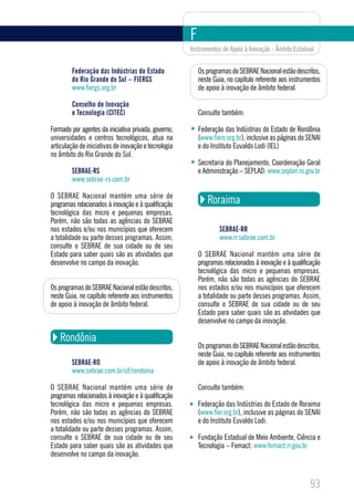 F
                                                      Instrumentos de Apoio à Inovação - Âmbito Estadual


        Federação das Indústrias do Estado                Os programas do SEBRAE Nacional estão descritos,
        do Rio Grande do Sul – FIERGS                     neste Guia, no capítulo referente aos instrumentos
        www.fiergs.org.br                                 de apoio à inovação de âmbito federal.

        Conselho de Inovação
        e Tecnologia (CITEC)                              Consulte também:

Formado por agentes da iniciativa privada, governo,       Federação das Indústrias do Estado de Rondônia
universidades e centros tecnológicos, atua na             (www.fiero.org.br), inclusive as páginas do SENAI
articulação de iniciativas de inovação e tecnologia       e do Instituto Euvaldo Lodi (IEL)
no âmbito do Rio Grande do Sul.
                                                          Secretaria do Planejamento, Coordenação Geral
        SEBRAE-RS                                         e Administração – SEPLAD: www.seplan.ro.gov.br
        www.sebrae-rs.com.br

O SEBRAE Nacional mantém uma série de
programas relacionados à inovação e à qualificação           Roraima
tecnológica das micro e pequenas empresas.
Porém, não são todas as agências do SEBRAE
nos estados e/ou nos municípios que oferecem                      SEBRAE-RR
a totalidade ou parte desses programas. Assim,                    www.rr.sebrae.com.br
consulte o SEBRAE de sua cidade ou de seu
Estado para saber quais são as atividades que             O SEBRAE Nacional mantém uma série de
desenvolve no campo da inovação.                          programas relacionados à inovação e à qualificação
                                                          tecnológica das micro e pequenas empresas.
                                                          Porém, não são todas as agências do SEBRAE
Os programas do SEBRAE Nacional estão descritos,          nos estados e/ou nos municípios que oferecem
neste Guia, no capítulo referente aos instrumentos        a totalidade ou parte desses programas. Assim,
de apoio à inovação de âmbito federal.                    consulte o SEBRAE de sua cidade ou de seu
                                                          Estado para saber quais são as atividades que
                                                          desenvolve no campo da inovação.

   Rondônia
                                                          Os programas do SEBRAE Nacional estão descritos,
                                                          neste Guia, no capítulo referente aos instrumentos
        SEBRAE-RO                                         de apoio à inovação de âmbito federal.
        www.sebrae.com.br/uf/rondonia

O SEBRAE Nacional mantém uma série de                     Consulte também:
programas relacionados à inovação e à qualificação
tecnológica das micro e pequenas empresas.                Federação das Indústrias do Estado de Roraima
Porém, não são todas as agências do SEBRAE                (www.fier.org.br), inclusive as páginas do SENAI
nos estados e/ou nos municípios que oferecem              e do Instituto Euvaldo Lodi.
a totalidade ou parte desses programas. Assim,
consulte o SEBRAE de sua cidade ou de seu                 Fundação Estadual de Meio Ambiente, Ciência e
Estado para saber quais são as atividades que             Tecnologia – Femact: www.femact.rr.gov.br
desenvolve no campo da inovação.



                                                                                                       93
 