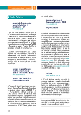 Instrumentos de Apoio à Inovação




                                                       por meio de editais.
    Santa Catarina
                                                                Associação Catarinense de
                                                                Empresas de Tecnologia – ACATE
         Secretaria do Desenvolvimento                          www.acate.com.br
         Econômico Sustentável de
         Santa Catarina – SDS                                   Programa Juro Zero
         www.sds.sc.gov.br

A SDS tem várias diretorias, entre as quais a          O objetivo do Juro Zero é estimular o desenvolvimento
de Desenvolvimento de Ciência, Tecnologia              das pequenas empresas inovadoras brasileiras.
e Inovação – DCTI. Sua função prioritária é elaborar   O programa financia a inovação de empresas
propostas e projetos, articular, sensibilizar e        dos setores de semicondutores, software, bens
motivar a sociedade catarinense em torno de temas      de capital, fármacos e medicamentos, biotecnologia,
relevantes para o desenvolvimento da C,T&I no          nanotecnologia, biomassa, maricultura, turismo
Estado, tendo como principal parceira a FAPESC         e entretenimento. Executado em Santa Catarina
– Fundação de Apoio à Pesquisa Científica e            pela ACATE e pela SC Parcerias, o Juro Zero oferece
Tecnológica do Estado de Santa Catarina.               financiamentos entre R$ 100 mil e R$ 900 mil
                                                       em condições favoráveis, como o parcelamento
A DCTI tem a atribuição de atrair para o Estado        em até cem vezes, correção pelo IPCA e dispensa
empresas de base tecnológica, nacionais e              de apresentação de garantias reais. Todas as
internacionais, que possuam competências               informações sobre os documentos e informações
complementares às vocações locais a fim de             necessárias estão disponíveis no site www.
desenvolver os pólos tecnológicos catarinenses.        jurozero.finep.gov.br. Mais informações sobre
Também apóia a implantação de parques                  os recursos disponíveis em Santa Catarina e os
tecnológicos.                                          procedimentos para inscrição de projetos pode
                                                       ser obtidas pelo e-mail jurozero@acate.com.br
                                                       e pelo telefone (48) 2107-2726.
         Fundação de Apoio à Pesquisa
         Científica e Tecnológica do
         Estado de Santa Catarina – FAPESC                      SEBRAE-SC
         www.fapesc.rct-sc.br                                   www.sebrae-sc.com.br
         Programa Pappe Subvenção-SC                   O SEBRAE Nacional mantém uma série de
         (FAPESC/SEBRAE-SC/FINEP)                      programas relacionados à inovação e à qualificação
                                                       tecnológica das micro e pequenas empresas.
                                                       Porém, não são todas as agências do SEBRAE
O Programa de Apoio à Pesquisa em Empresas,            nos estados e/ou nos municípios que oferecem
também chamado Pappe-Subvenção, é executado            a totalidade ou parte desses programas. Assim,
em parceria entre a Fapesc, o SEBRAE-SC e              consulte o SEBRAE de sua cidade ou de seu
a FINEP. O objetivo é estimular a inovação em          Estado para saber quais são as atividades que
Santa Catarina por meio da interação entre             desenvolve no campo da inovação.
pesquisadores e empresas. O programa financia
projetos que apresentem soluções tecnológicas
de impacto social ou comercial, que possam ser         Os programas do SEBRAE Nacional estão descritos,
inseridos no mercado e tenham sido desenvolvidos       neste Guia, no capítulo referente aos instrumentos
por pesquisadores associados ou em parceria            de apoio à inovação de âmbito federal.
com as empresas. O PAPPE-Subvenção é executado


94
 