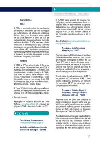 F
                                                        Instrumentos de Apoio à Inovação - Âmbito Estadual


         Capital de Risco                                   O FUNCET apoia projetos de inovação tec-
                                                            nológica apresentados por empresas de micro e
         SCTec                                              pequeno porte, do setor industrial ou agrícola.
                                                            Cada empresa pode submeter apenas uma pro-
O SCTec é um fundo mútuo de investimento                    posta, no valor máximo de R$ 200 mil, com taxa
em empresas emergentes de base tecnológica                  de juros de 6% ao ano, prazo de carência de
de Santa Catarina, sob a forma de condomínio                até 24 meses e prazo de amortização de até 36
fechado, com prazo de duração improrrogável                 meses.
de dez anos, contados a partir da data da
autorização para funcionamento pela Comissão                Mais detalhes em www.desenvolvimento.sp.gov.
de Valores Mobiliários. O SCTec investe em valores          br/programas/funcet
mobiliários de emissão primária para o fomento
de empresas que apresentem faturamento líquido                       Programa de Apoio Tecnológico
anual inferior a R$ 15 milhões e que possuam                         à Exportação – PROGEX
condições de significativo crescimento, lucratividade
e observem as normas relacionadas ao meio                   Programa criado em 1998, no âmbito da Secretaria
ambiente e à segurança do trabalho.                         de Desenvolvimento e executado pelo Instituto
         Fundo SC                                           de Pesquisas Tecnológicas do Estado de São
                                                            Paulo (IPT), com o objetivo de apoiar micro e
A FINEP, a BZPlan Administração de Recursos                 pequenas empresas na adequação de produtos
e a FIR Capital Partners lançaram, em 2008, o               voltados para mercado externos, por meio de
Fundo SC, com recursos de R$ 12 milhões, para               estudos de viabilidade técnica e econômica e
investimentos em empresas inovadoras do Estado,             estudos de adequação técnica de produtos.
que atuam nos setores de tecnologia da infor-
mação, biotecnologia e nanotecnologia. Serão                O custo médio de cada atendimento é de R$ 25
beneficiadas empresas em um raio de até 100                 mil, cabendo à SD um montante de R$ 22,5 mil
quilômetros de Itajaí, o que inclui Florianópolis,          e como contrapartida da empresa um montante
Blumenau, Joinville e Jaraguá do Sul.                       de, no mínimo, R$ 2,5 mil, de acordo com a
                                                            complexidade do atendimento.
O Fundo SC foi constituído pelo programa Inovar
Semente, da FINEP e prevê investimento mínimo por
                 ,                                                   Programa de Unidades Móveis de
empresa de R$ 500 mil e máximo de R$ 1,8 milhão.                     Atendimento Tecnológico às Micro
                                                                     e Pequenas Empresas – PRUMO
Consulte também:
                                                            Programa criado em 1998, com o objetivo de
Federação das Indústrias do Estado de Santa                 apoiar empresas de pequeno porte para que
Catarina (www.fiescnet.com.br), inclusive as                introduzam aperfeiçoamentos em seus produtos
páginas do SENAI e do Instituto Euvaldo Lodi (IEL).         e/ou processos produtivos, por meio de assistência
                                                            técnica prestada pelo Instituto de Pesquisas
                                                            Tecnológicas do Estado de São Paulo (IPT).
    São Paulo
                                                            As unidades móveis do Prumo são veículos utilitários
                                                            dotados de equipamentos laboratoriais que vão
         Secretaria de Desenvolvimento                      até as empresas para identificar, resolver e
         www.desenvolvimento.sp.gov.br                      implantar soluções in loco para seus problemas
                                                            tecnológicos quanto a matérias-primas, processos
         Fundo Estadual de Desenvolvimento                  e produtos, por meio de realização de ensaios
         Científico e Tecnológico – FUNCET


                                                                                                           95
 
