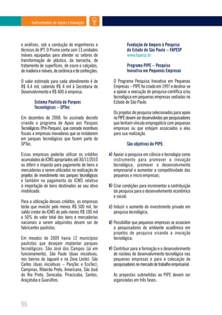 Instrumentos de Apoio à Inovação




e análises, sob a condução de engenheiros e                     Fundação de Amparo à Pesquisa
técnicos do IPT. O Prumo conta com 13 unidades                  do Estado de São Paulo – FAPESP
móveis equipadas para atender os setores de                     www.fapesp.br
transformação de plástico, da borracha, de
tratamento de superfícies, de couro e calçados,                 Programa PIPE – Pesquisa
de madeira e móveis, de cerâmica e de confecções.               Inovativa em Pequenas Empresas

O valor estimado para cada atendimento é de            O Programa Pesquisa Inovativa em Pequenas
R$ 4,4 mil, cabendo R$ 4 mil à Secretaria de           Empresas – PIPE foi criado em 1997 e destina-se
Desenvolvimento e R$ 400 à empresa.                    a apoiar a execução de pesquisa científica e/ou
                                                       tecnológica em pequenas empresas sediadas no
        Sistema Paulista de Parques                    Estado de São Paulo.
        Tecnológicos – SPTec
                                                       Os projetos de pesquisa selecionados para apoio
Em dezembro de 2008, foi assinado decreto              no PIPE devem ser desenvolvidos por pesquisadores
criando o programa de Apoio aos Parques                que tenham vínculo empregatício com pequenas
Tecnológicos (Pró-Parques), que concede incentivos     empresas ou que estejam associados a elas
fiscais a empresas inovadoras que se instalarem        para sua realização.
em parques tecnológicos que fazem parte do
SPTec.                                                          São objetivos do PIPE:

Essas empresas poderão utilizar os créditos          a) Apoiar a pesquisa em ciência e tecnologia como
acumulados do ICMS apropriados até 30/11/2010          instrumento para promover a inovação
ou diferir o imposto para pagamento de bens e          tecnológica, promover o desenvolvimento
mercadorias a serem utilizados na realização de        empresarial e aumentar a competitividade das
projetos de investimento nos parques tecnológicos      pequenas e micro empresas;
e também no pagamento do ICMS relativo
à importação de bens destinados ao seu ativo         b) Criar condições para incrementar a contribuição
imobilizado.                                           da pesquisa para o desenvolvimento econômico
                                                       e social;
Para a utilização desses créditos, as empresas
terão que investir pelo menos R$ 500 mil, ter        c) Induzir o aumento do investimento privado em
saldo credor do ICMS de pelo menos R$ 100 mil          pesquisa tecnológica;
e 50% do valor total dos bens e mercadorias
nacionais a serem adquiridos devem ser de            d) Possibilitar que pequenas empresas se associem
fabricantes paulistas.                                 a pesquisadores do ambiente acadêmico em
                                                       projetos de pesquisa visando a inovação
Em meados de 2009 havia 12 municípios                  tecnológica;
paulistas que desejam implantar parques
tecnológicos: São José dos Campos (já em             e) Contribuir para a formação e o desenvolvimento
funcionamento), São Paulo (duas iniciativas,           de núcleos de desenvolvimento tecnológico nas
nos bairros do Jaguaré e na Zona Leste); São           pequenas empresas e para a colocação de
Carlos (duas iniciativas – ParqTec e EcoTec),          pesquisadores no mercado de trabalho empresarial.
Campinas, Ribeirão Preto, Americana, São José
do Rio Preto, Sorocaba, Piracicaba, Santos,            As propostas submetidas ao PIPE devem ser
Araçatuba e Guarulhos.                                 organizadas em três fases:




96
 