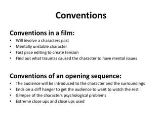 Conventions
Conventions in a film:
• Will involve a characters past
• Mentally unstable character
• Fast pace editing to create tension
• Find out what traumas caused the character to have mental issues
Conventions of an opening sequence:
• The audience will be introduced to the character and the surroundings
• Ends on a cliff hanger to get the audience to want to watch the rest
• Glimpse of the characters psychological problems
• Extreme close ups and close ups used
 
