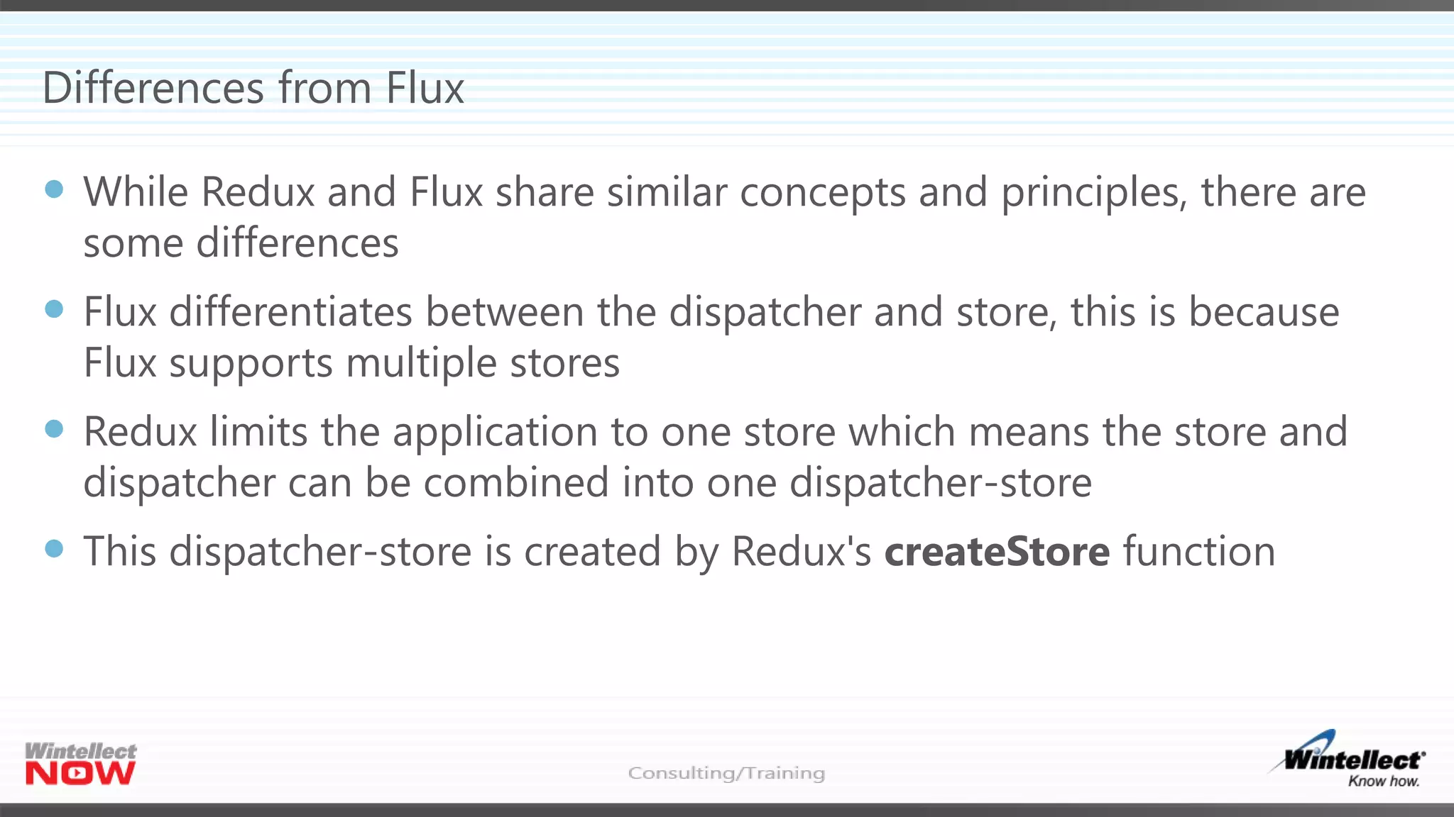 Differences from Flux
 While Redux and Flux share similar concepts and principles, there are
some differences
 Flux differentiates between the dispatcher and store, this is because
Flux supports multiple stores
 Redux limits the application to one store which means the store and
dispatcher can be combined into one dispatcher-store
 This dispatcher-store is created by Redux's createStore function
 