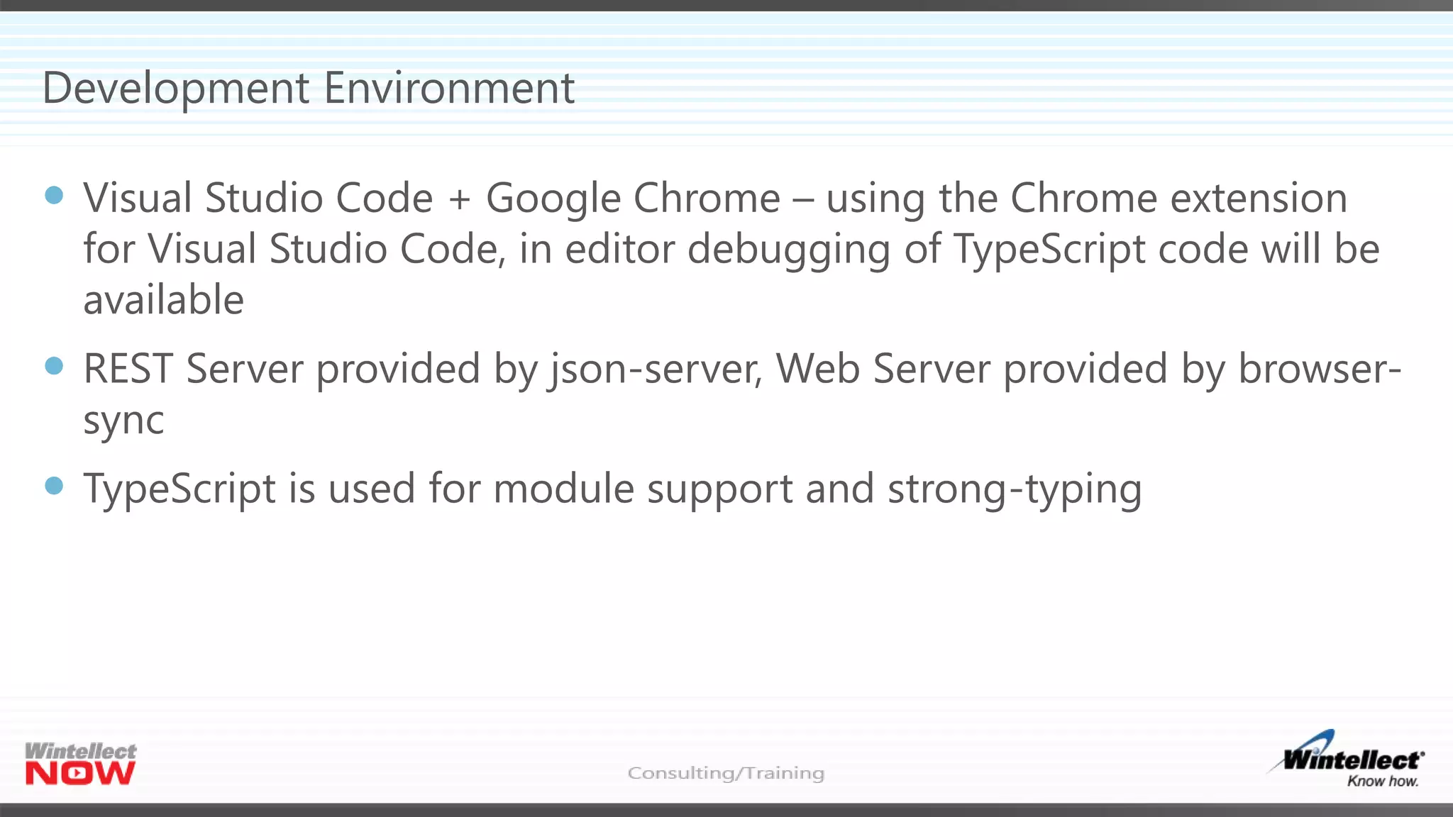 Development Environment
 Visual Studio Code + Google Chrome – using the Chrome extension
for Visual Studio Code, in editor debugging of TypeScript code will be
available
 REST Server provided by json-server, Web Server provided by browser-
sync
 TypeScript is used for module support and strong-typing
 