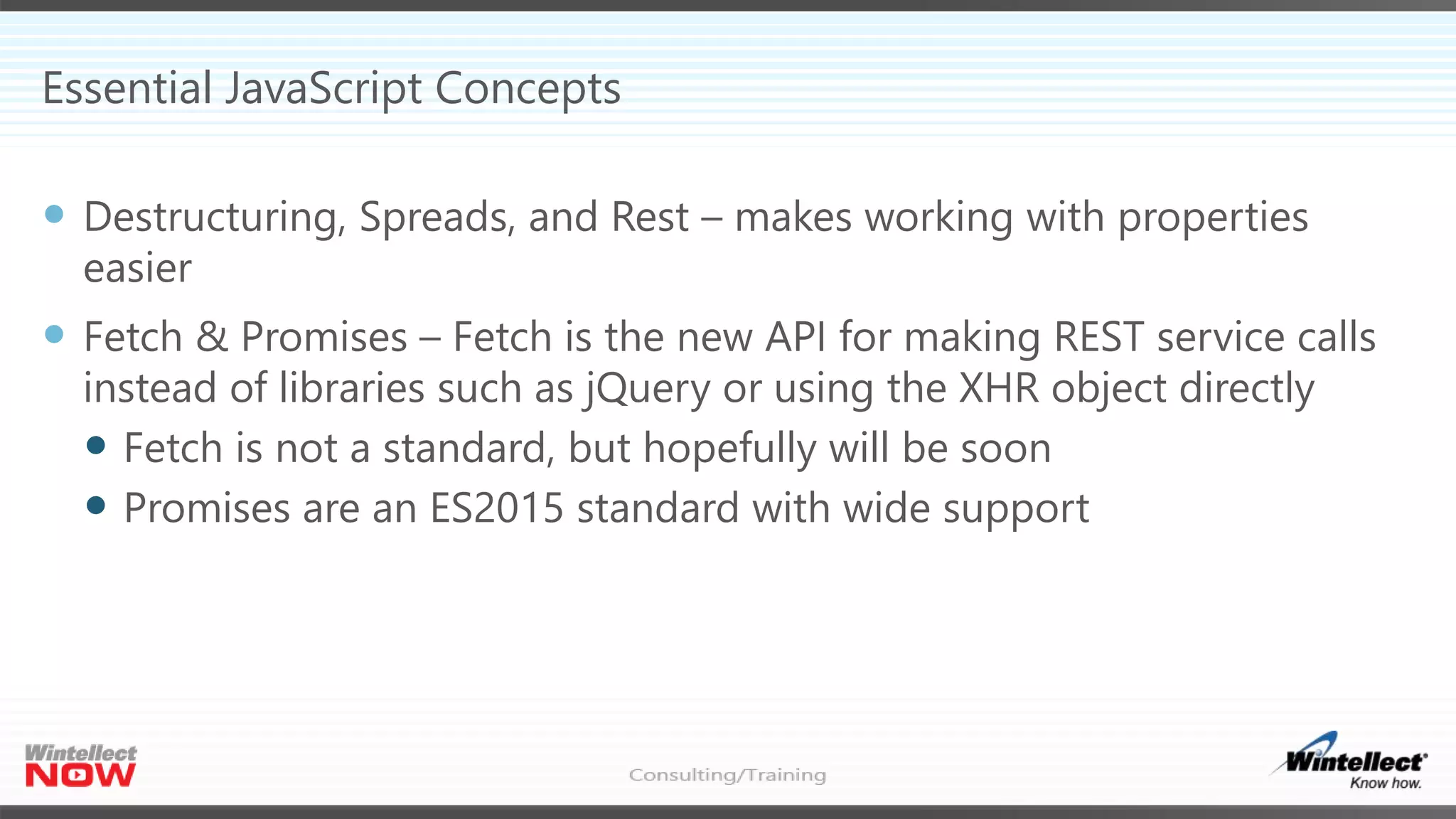 Essential JavaScript Concepts
 Destructuring, Spreads, and Rest – makes working with properties
easier
 Fetch & Promises – Fetch is the new API for making REST service calls
instead of libraries such as jQuery or using the XHR object directly
 Fetch is not a standard, but hopefully will be soon
 Promises are an ES2015 standard with wide support
 