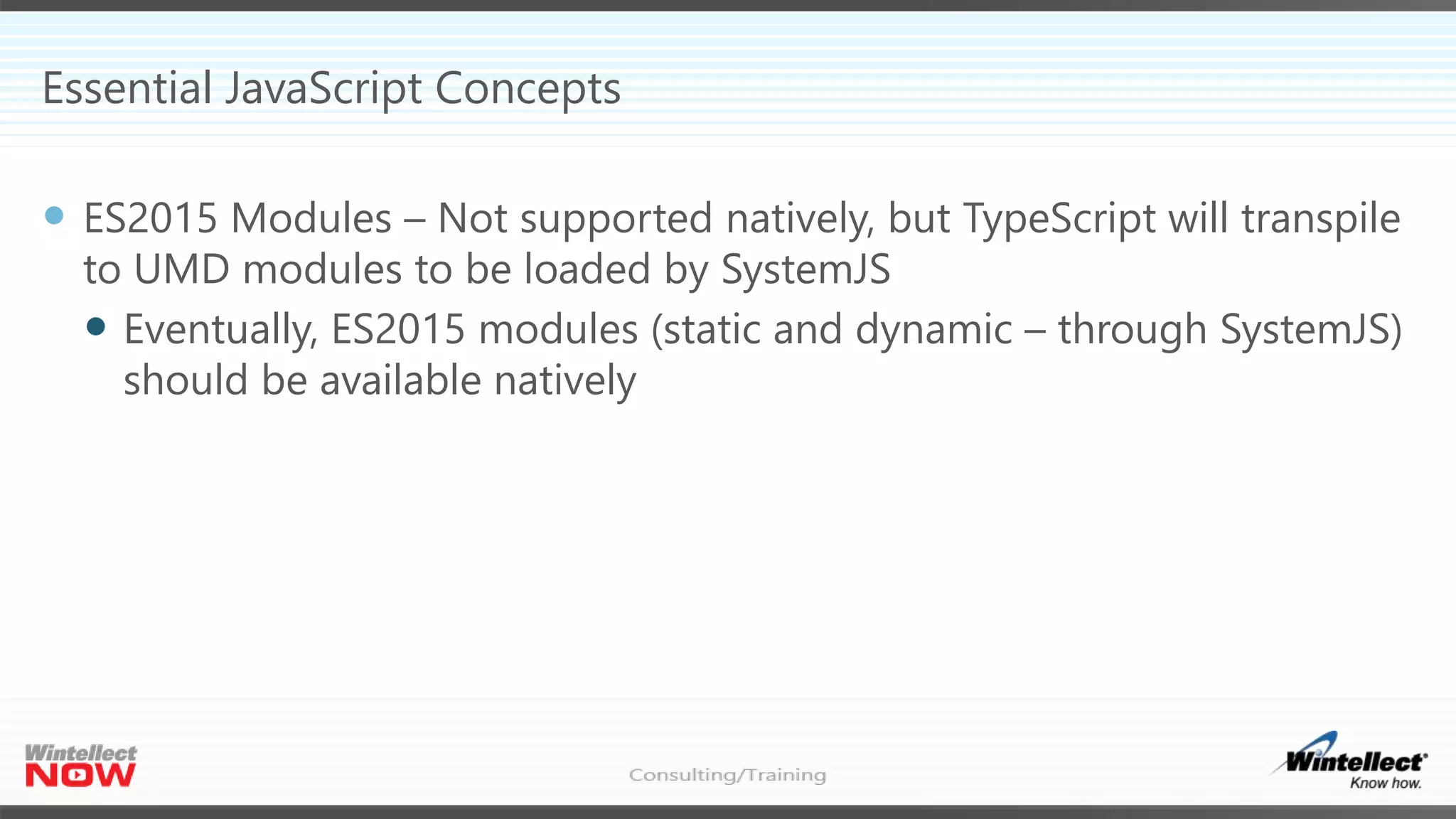 Essential JavaScript Concepts
 ES2015 Modules – Not supported natively, but TypeScript will transpile
to UMD modules to be loaded by SystemJS
 Eventually, ES2015 modules (static and dynamic – through SystemJS)
should be available natively
 