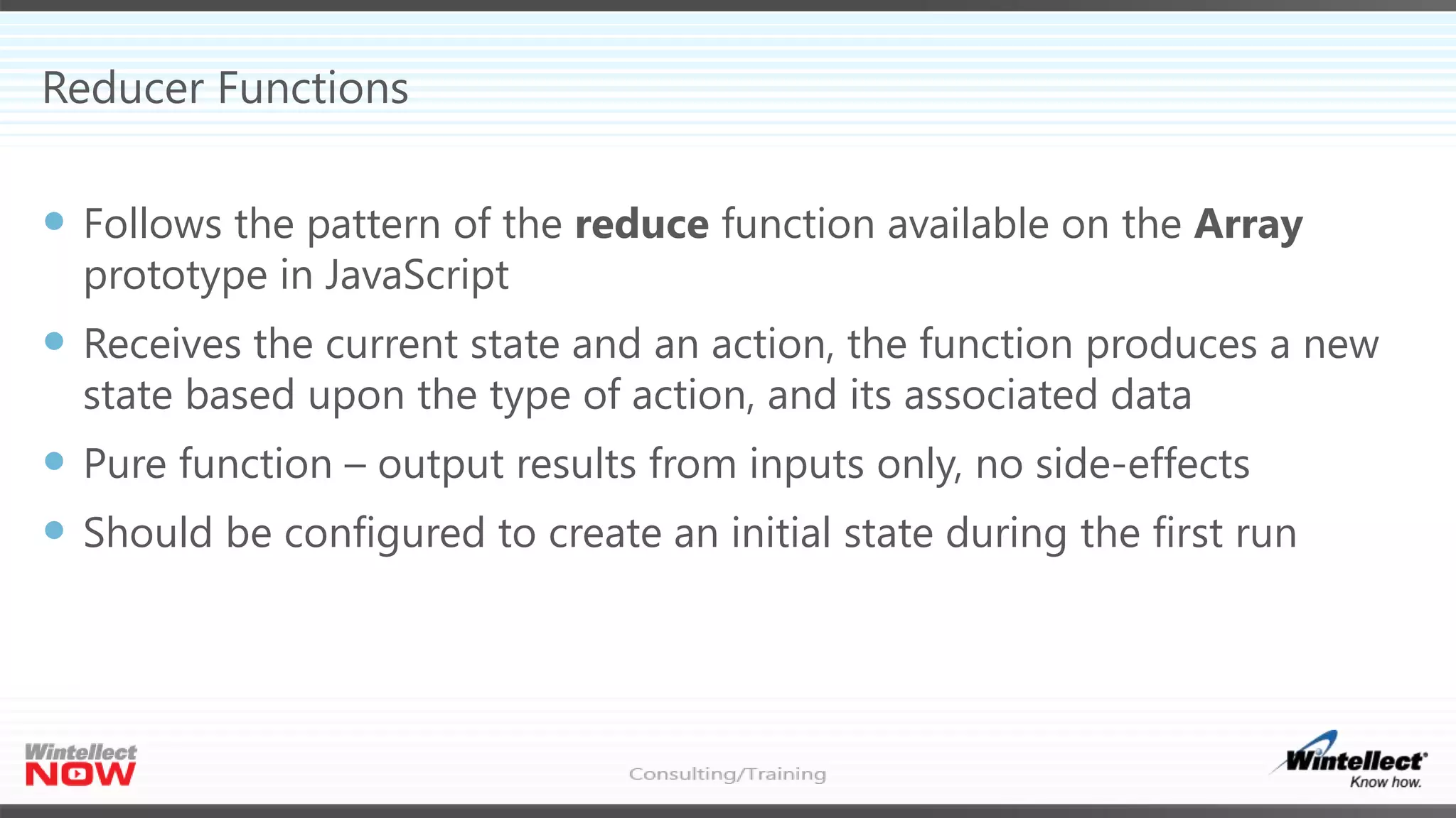 Reducer Functions
 Follows the pattern of the reduce function available on the Array
prototype in JavaScript
 Receives the current state and an action, the function produces a new
state based upon the type of action, and its associated data
 Pure function – output results from inputs only, no side-effects
 Should be configured to create an initial state during the first run
 
