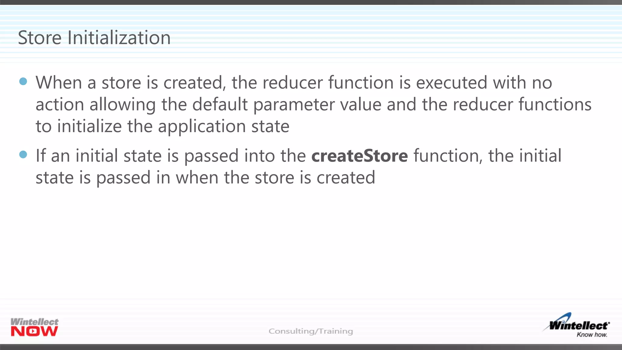 Store Initialization
 When a store is created, the reducer function is executed with no
action allowing the default parameter value and the reducer functions
to initialize the application state
 If an initial state is passed into the createStore function, the initial
state is passed in when the store is created
 