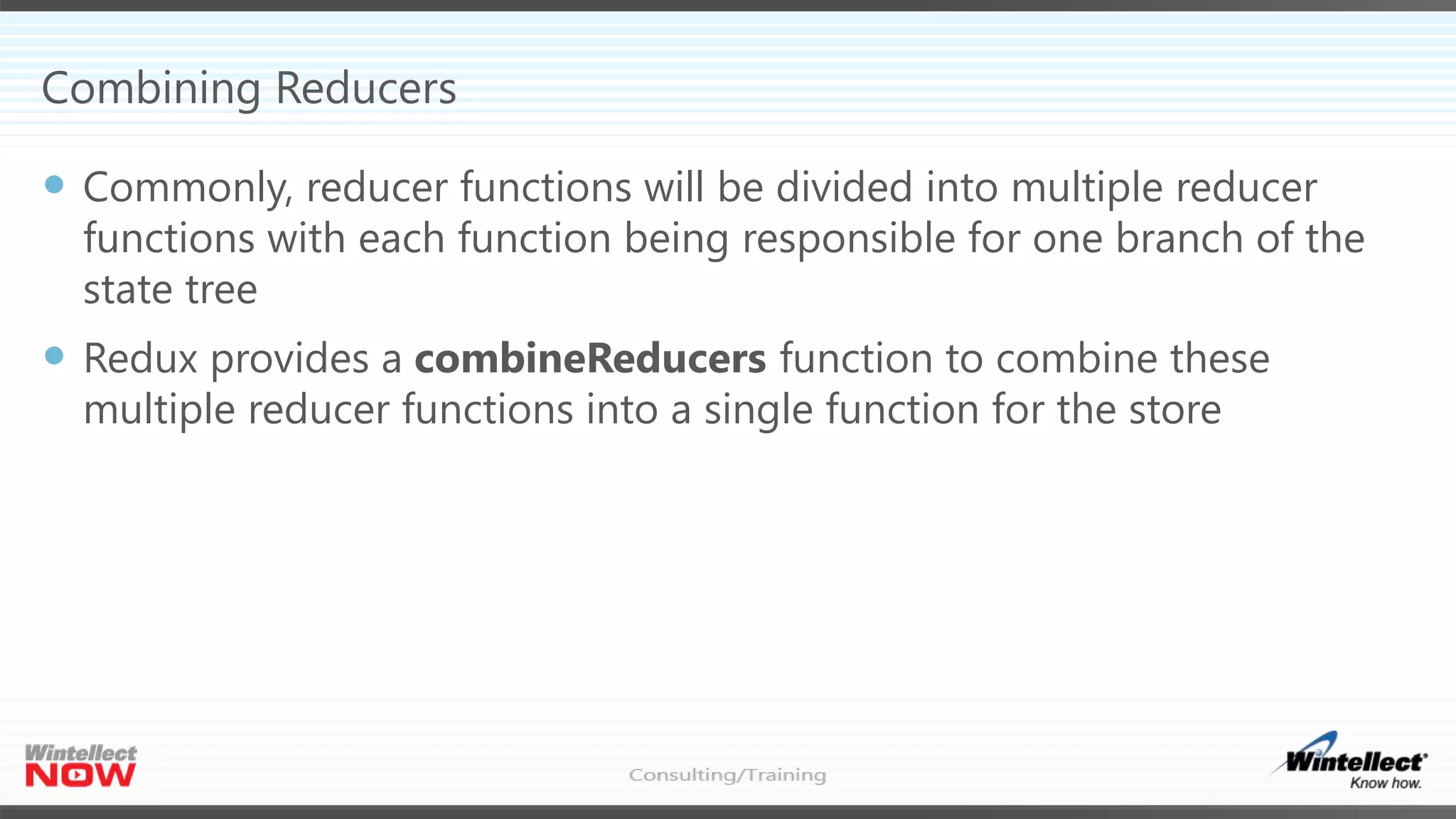 Combining Reducers
 Commonly, reducer functions will be divided into multiple reducer
functions with each function being responsible for one branch of the
state tree
 Redux provides a combineReducers function to combine these
multiple reducer functions into a single function for the store
 