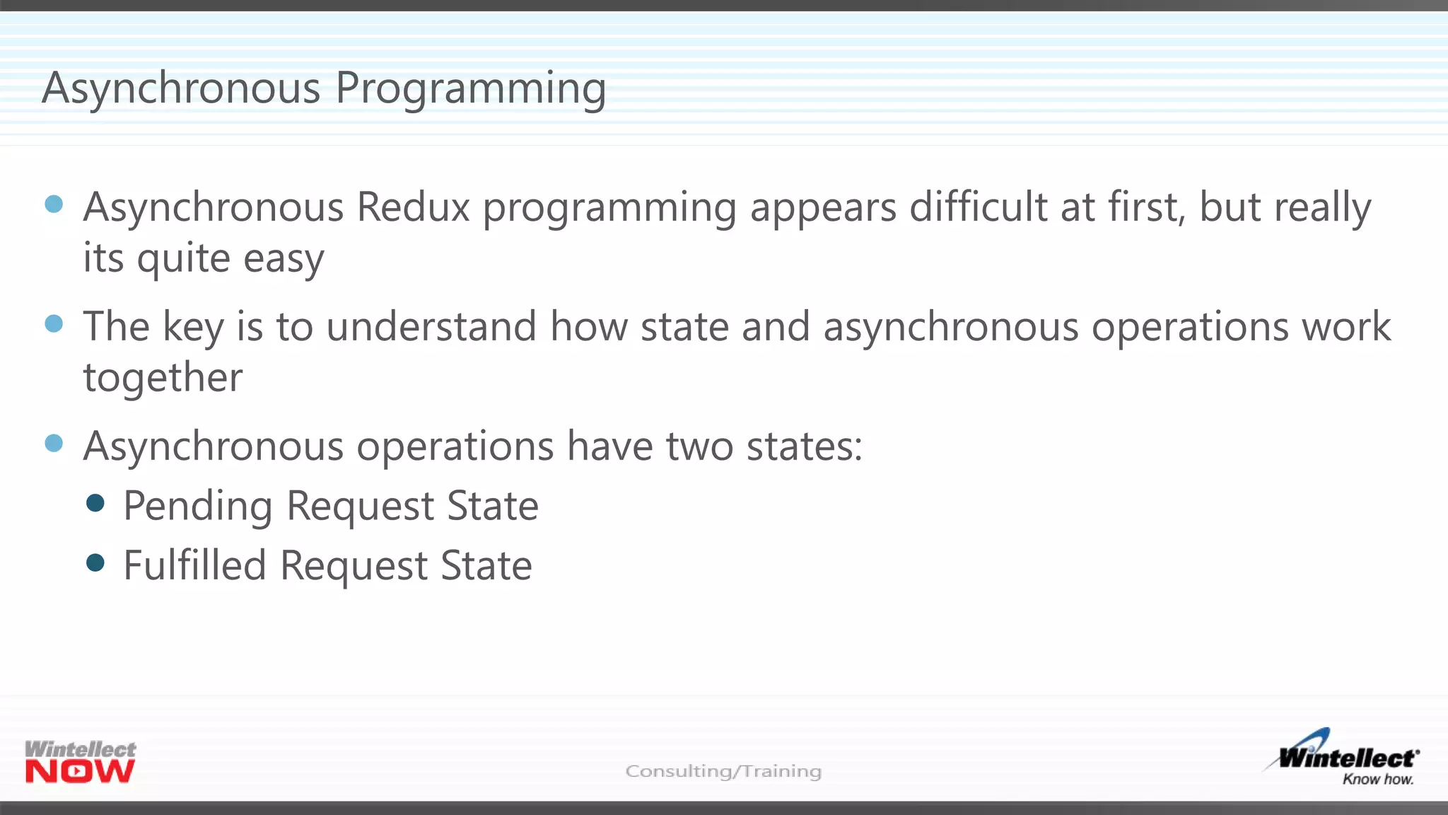 Asynchronous Programming
 Asynchronous Redux programming appears difficult at first, but really
its quite easy
 The key is to understand how state and asynchronous operations work
together
 Asynchronous operations have two states:
 Pending Request State
 Fulfilled Request State
 