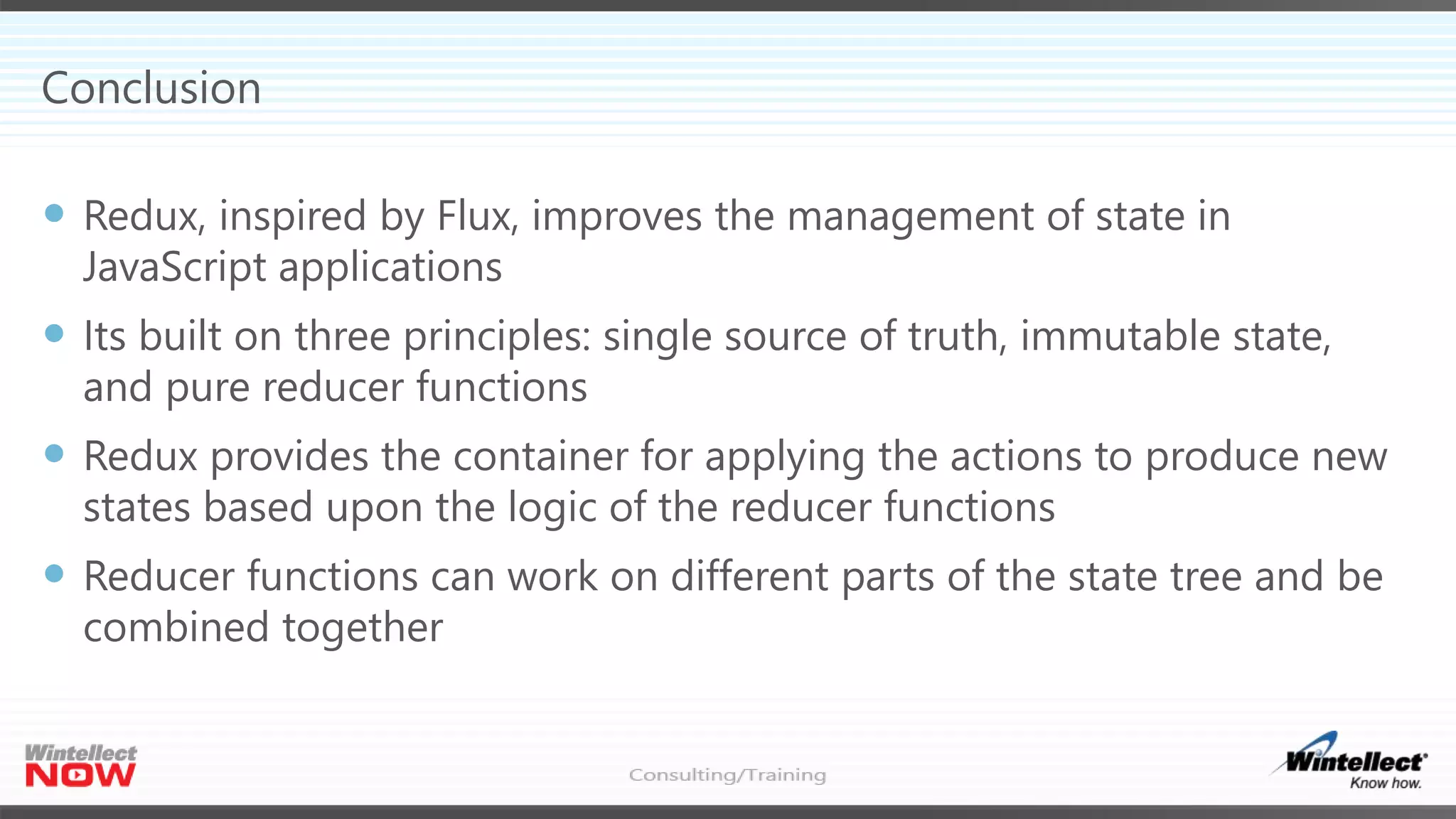 Conclusion
 Redux, inspired by Flux, improves the management of state in
JavaScript applications
 Its built on three principles: single source of truth, immutable state,
and pure reducer functions
 Redux provides the container for applying the actions to produce new
states based upon the logic of the reducer functions
 Reducer functions can work on different parts of the state tree and be
combined together
 