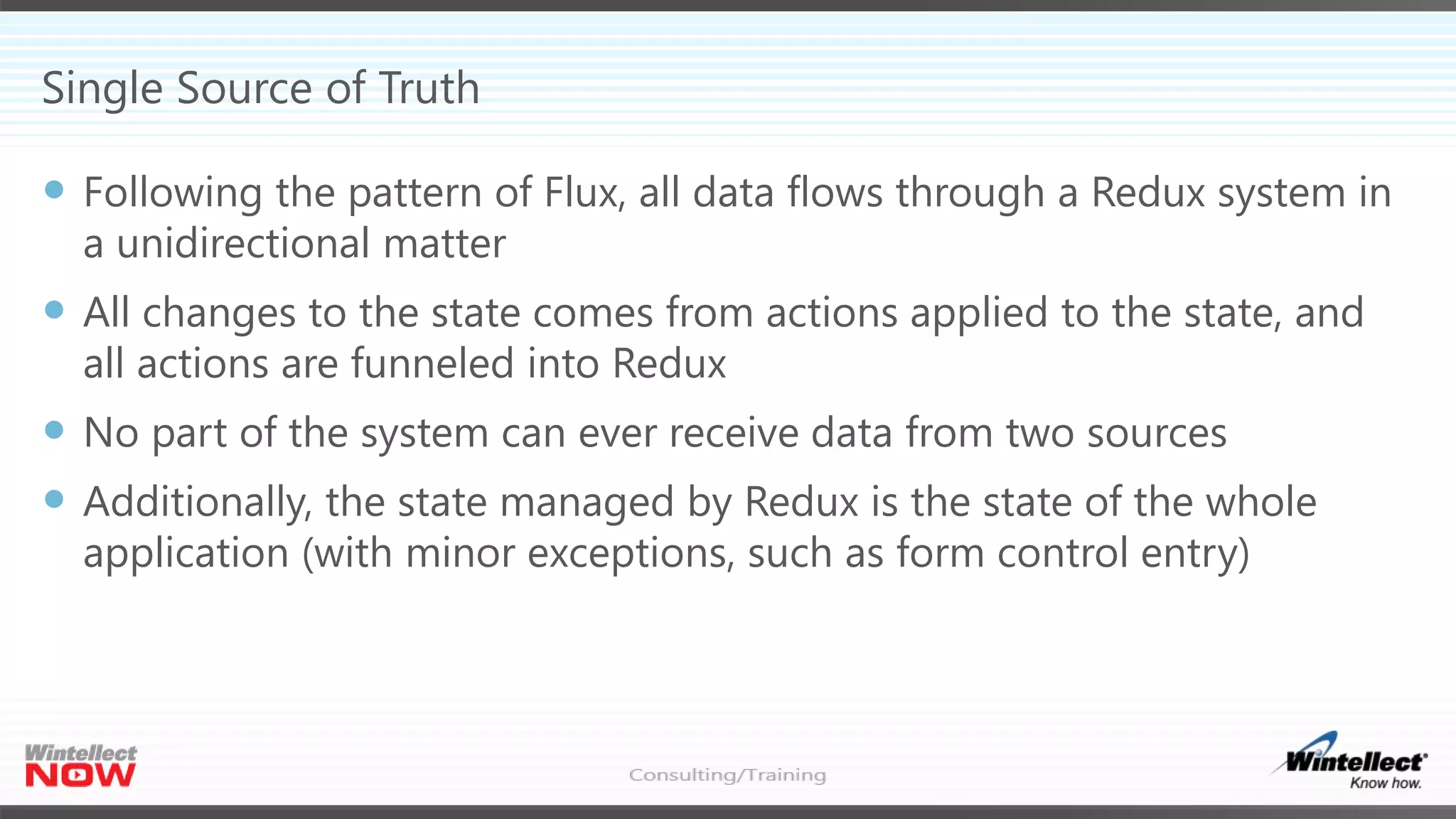 Single Source of Truth
 Following the pattern of Flux, all data flows through a Redux system in
a unidirectional matter
 All changes to the state comes from actions applied to the state, and
all actions are funneled into Redux
 No part of the system can ever receive data from two sources
 Additionally, the state managed by Redux is the state of the whole
application (with minor exceptions, such as form control entry)
 