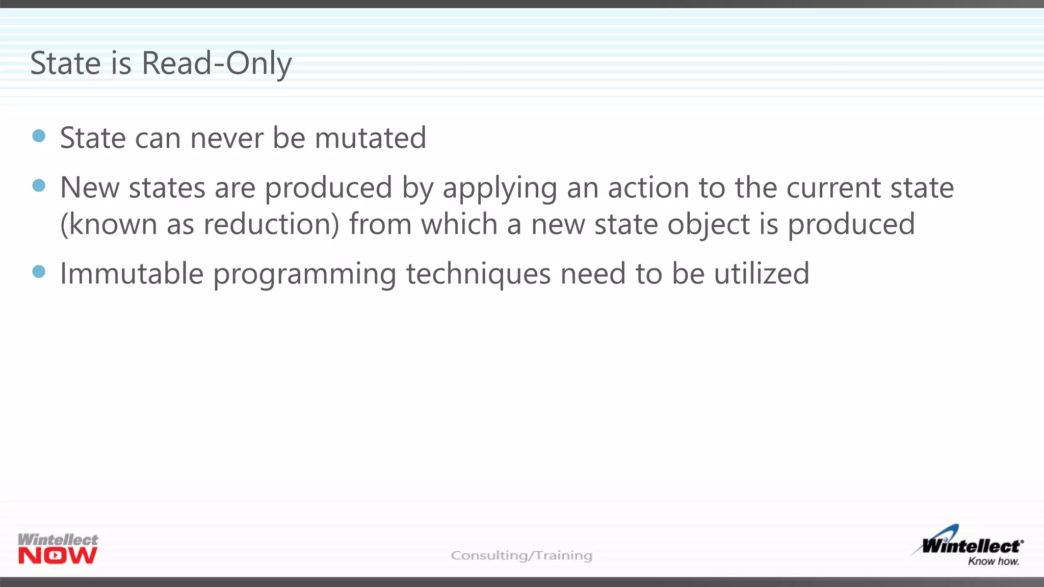 State is Read-Only
 State can never be mutated
 New states are produced by applying an action to the current state
(known as reduction) from which a new state object is produced
 Immutable programming techniques need to be utilized
 