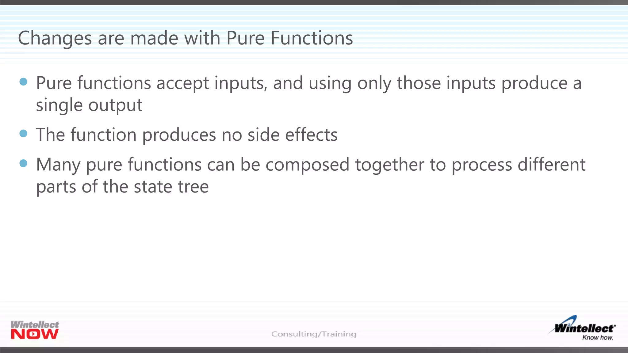 Changes are made with Pure Functions
 Pure functions accept inputs, and using only those inputs produce a
single output
 The function produces no side effects
 Many pure functions can be composed together to process different
parts of the state tree
 