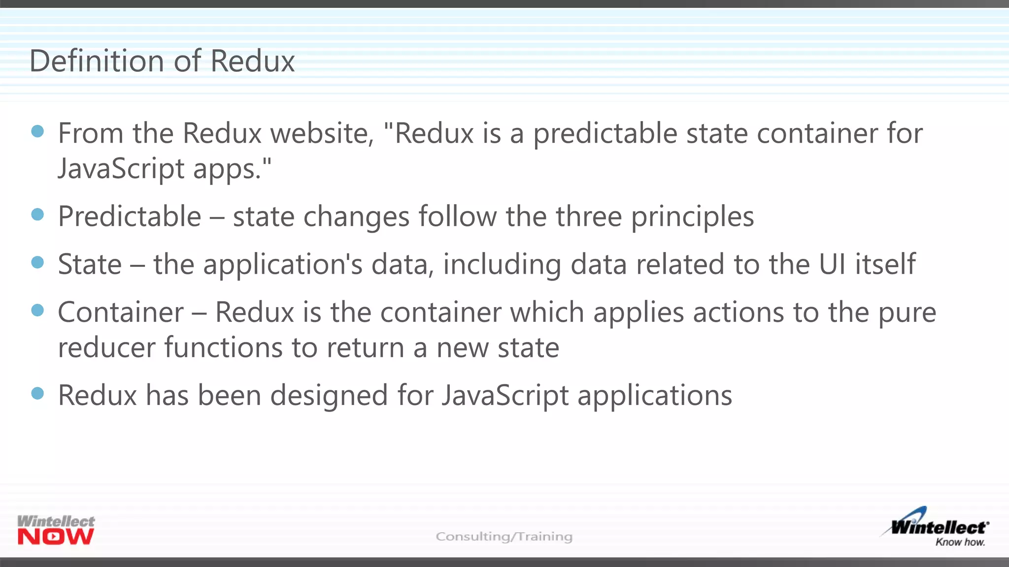 Definition of Redux
 From the Redux website, "Redux is a predictable state container for
JavaScript apps."
 Predictable – state changes follow the three principles
 State – the application's data, including data related to the UI itself
 Container – Redux is the container which applies actions to the pure
reducer functions to return a new state
 Redux has been designed for JavaScript applications
 