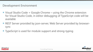 Development Environment
 Visual Studio Code + Google Chrome – using the Chrome extension
for Visual Studio Code, in editor debugging of TypeScript code will be
available
 REST Server provided by json-server, Web Server provided by browser-
sync
 TypeScript is used for module support and strong-typing
 