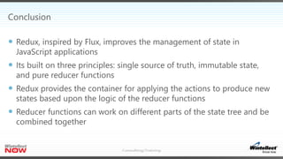 Conclusion
 Redux, inspired by Flux, improves the management of state in
JavaScript applications
 Its built on three principles: single source of truth, immutable state,
and pure reducer functions
 Redux provides the container for applying the actions to produce new
states based upon the logic of the reducer functions
 Reducer functions can work on different parts of the state tree and be
combined together
 