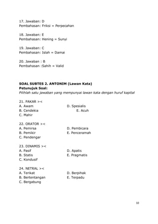 10
17. Jawaban: D
Pembahasan: Friksi = Perpecahan
18. Jawaban: E
Pembahasan: Hening = Sunyi
19. Jawaban: C
Pembahasan: Islah = Damai
20. Jawaban : B
Pembahasan :Sahih = Valid
SOAL SUBTES 2. ANTONIM (Lawan Kata)
Petunujuk Soal:
Pilihlah satu jawaban yang mempunyai lawan kata dengan huruf kapital
21. PAKAR ><
A. Awam D. Spesialis
B. Cendekia E. Acuh
C. Mahir
22. ORATOR ><
A. Pemirsa D. Pembicara
B. Pemikir E. Penceramah
C. Pendengar
23. DINAMIS ><
A. Pasif D. Apatis
B. Statis E. Pragmatis
C. Kondusif
24. NETRAL ><
A. Terikat D. Berpihak
B. Bertentangan E. Terpadu
C. Bergabung
 