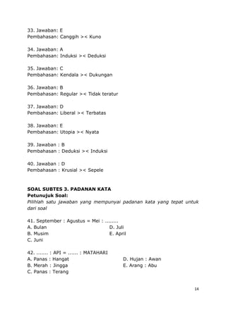 14
33. Jawaban: E
Pembahasan: Canggih >< Kuno
34. Jawaban: A
Pembahasan: Induksi >< Deduksi
35. Jawaban: C
Pembahasan: Kendala >< Dukungan
36. Jawaban: B
Pembahasan: Regular >< Tidak teratur
37. Jawaban: D
Pembahasan: Liberal >< Terbatas
38. Jawaban: E
Pembahasan: Utopia >< Nyata
39. Jawaban : B
Pembahasan : Deduksi >< Induksi
40. Jawaban : D
Pembahasan : Krusial >< Sepele
SOAL SUBTES 3. PADANAN KATA
Petunujuk Soal:
Pilihlah satu jawaban yang mempunyai padanan kata yang tepat untuk
dari soal
41. September : Agustus = Mei : ........
A. Bulan D. Juli
B. Musim E. April
C. Juni
42. ....... : API = ...... : MATAHARI
A. Panas : Hangat D. Hujan : Awan
B. Merah : Jingga E. Arang : Abu
C. Panas : Terang
 