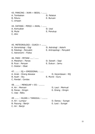 15
43. PANCING : IKAN = BEDIL : .......
A. Tembakan D. Pelatuk
B. Peluru E. Buruan
C. Umpan
44. DATANG : PERGI = AWAL : ......
A. Kemudian D. Usai
B. Mulai E. Penutup
C. Ahir
45. METEOROLOGI : CUACA = .......
A. Gerontologi : Gigi D. Astrologl : Asterh
B. Patalogi : Penyakit E. Antropologi : Penyakit
C. Astronomi : Fisika
46. PADI : PETANI .... : .....
A. Matahari : Panas D. Sawah : Sapi
B. Puisi : Penyair E. Dukun : Jamu
C. Dokter : Obat
47. ..... : IQ = EMOSIONAL : .....
A. Anak : Orang dewasa D. Kecerdasan : EQ
B. Ayah : Ibu E. Murid : Guru
C. Pandal : Cerdas
48. ...... : MENGUAP = ES : ........
A. Air : Mencair D. Laut : Memual
B. Panas : Dingin E. Orang : Dingin
C. Uap : Batu
49 ...... : HUJAN = TANGGUL : ........
A. Air : Lumpur D. Danau : Sungai
B. Payung : Banjir E. Laut : Sungai
C. Air : Banjir
 