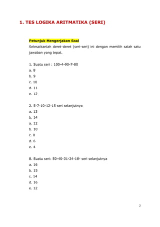 2
1. TES LOGIKA ARITMATIKA (SERI)
Petunjuk Mengerjakan Soal
Selesaikanlah deret-deret (seri-seri) ini dengan memilih salah satu
jawaban yang tepat.
1. Suatu seri : 100-4-90-7-80
a. 8
b. 9
c. 10
d. 11
e. 12
2. 5-7-10-12-15 seri selanjutnya
a. 13
b. 14
a. 12
b. 10
c. 8
d. 6
e. 4
8. Suatu seri: 50-40-31-24-18- seri selanjutnya
a. 16
b. 15
c. 14
d. 16
e. 12
 