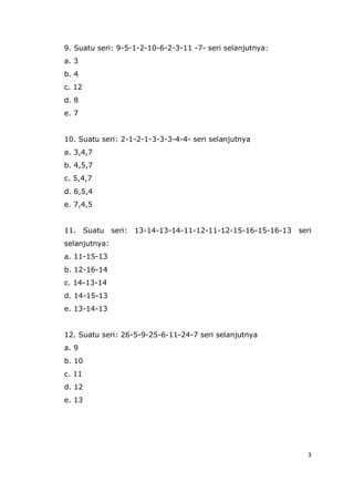 3
9. Suatu seri: 9-5-1-2-10-6-2-3-11 -7- seri selanjutnya:
a. 3
b. 4
c. 12
d. 8
e. 7
10. Suatu seri: 2-1-2-1-3-3-3-4-4- seri selanjutnya
a. 3,4,7
b. 4,5,7
c. 5,4,7
d. 6,5,4
e. 7,4,5
11. Suatu seri: 13-14-13-14-11-12-11-12-15-16-15-16-13 seri
selanjutnya:
a. 11-15-13
b. 12-16-14
c. 14-13-14
d. 14-15-13
e. 13-14-13
12. Suatu seri: 26-5-9-25-6-11-24-7 seri selanjutnya
a. 9
b. 10
c. 11
d. 12
e. 13
 