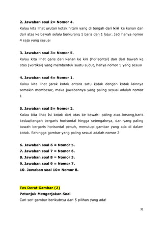 32
2. Jawaban soal 2= Nomor 4.
Kalau kita lihat urutan kotak hitam yang di tengah dari kiri ke kanan dan
dari atas ke bawah selalu berkurang 1 baris dan 1 lajur. Jadi hanya nomor
4 saja yang sesuai
3. Jawaban soal 3= Nomor 5.
Kalau kita lihat garis dari kanan ke kiri (horizontal) dan dari bawah ke
atas (vertikal) yang membentuk suatu sudut, hanya nomor 5 yang sesuai
4. Jawaban soal 4= Nomor 1.
Kalau kita lihat jarak kotak antara satu kotak dengan kotak lainnya
semakin membesar, maka jawabannya yang paling sesuai adalah nomor
1
5. Jawaban soal 5= Nomor 2.
Kalau kita lihat Isi kotak dari atas ke bawah: paling atas kosong,baris
kedua/tengah bergaris horisontal hingga setengahnya, dan yang paling
bawah bergaris horisontal penuh, menutupi gambar yang ada di dalam
kotak. Sehingga gambar yang paling sesuai adalah nomor 2
6. Jawaban soal 6 = Nomor 5.
7. Jawaban soal 7 = Nomor 6.
8. Jawaban soal 8 = Nomor 3.
9. Jawaban soal 9 = Nomor 7.
10. Jawaban soal 10= Nomor 8.
Tes Derat Gambar (2)
Petunjuk Mengerjakan Soal
Cari seri gambar berikutnya dari 5 pilihan yang ada!
 