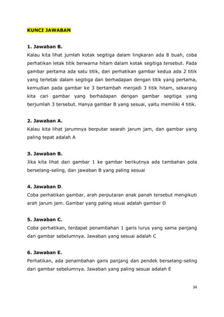 34
KUNCI JAWABAN
1. Jawaban B.
Kalau kita lihat jumlah kotak segitiga dalam lingkaran ada 8 buah, coba
perhatikan letak titik berwarna hitam dalam kotak segitiga tersebut. Pada
gambar pertama ada satu titik, dan perhatikan gambar kedua ada 2 titik
yang terletak dalam segitiga dan berhadapan dengan titik yang pertama,
kemudian pada gambar ke 3 bertambah menjadi 3 titik hitam, sekarang
kita cari gambar yang berhadapan dengan gambar segitiga yang
berjumlah 3 tersebut. Hanya gambar B yang sesuai, yaitu memiliki 4 titik.
2. Jawaban A.
Kalau kita lihat jarumnya berputar searah jarum jam, dan gambar yang
paling tepat adalah A
3. Jawaban B.
Jika kita lihat dari gambar 1 ke gambar berikutnya ada tambahan pola
berselang-seling, dan jawaban B yang paling sesuai
4. Jawaban D.
Coba perhatikan gambar, arah perputaran anak panah tersebut mengikuti
arah jarum jam. Gambar yang paling seuai adalah gambar D
5. Jawaban C.
Coba perhatikan, terdapat penambahan 1 garis lurus yang sama panjang
dari gambar sebelumnya. Jawaban yang sesuai adalah C
6. Jawaban E.
Perhatikan, ada penambahan garis panjang dan pendek berselang-seling
dari gambar sebelumnya. Jawaban yang paling sesuai adalah E
 