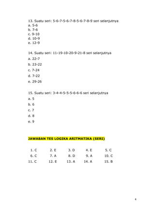 4
13. Suatu seri: 5-6-7-5-6-7-8-5-6-7-8-9 seri selanjutnya
a. 5-6
b. 7-6
c. 9-10
d. 10-9
e. 12-9
14. Suatu seri: 11-19-10-20-9-21-8 seri selanjutnya
a. 22-7
b. 23-22
c. 7-24
d. 7-22
e. 29-26
15. Suatu seri: 3-4-4-5-5-5-6-6-6 seri selanjutnya
a. 5
b. 6
c. 7
d. 8
e. 9
JAWABAN TES LOGIKA ARITMATIKA (SERI)
1. C 2. E 3. D 4. E 5. C
6. C 7. A 8. D 9. A 10. C
11. C 12. E 13. A 14. A 15. B
 