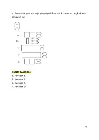 40
4. Bentuk bangun apa saja yang diperlukan untuk menutup rangka kawat
di bawah ini?
KUNCI JAWABAN
1. Jawaban E.
2. Jawaban E.
3. Jawaban A.
4. Jawaban D.
 
