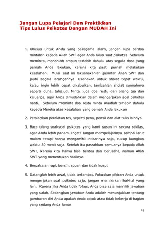 41
Jangan Lupa Pelajari Dan Praktikkan
Tips Lulus Psikotes Dengan MUDAH Ini
1. Khusus untuk Anda yang beragama islam, jangan lupa berdoa
mintalah kepada Allah SWT agar Anda lulus saat psikotes. Sebelum
meminta, mohonlah ampun terlebih dahulu atas segala dosa yang
pernah Anda lakukan, karena kita pasti pernah melakukan
kesalahan. Mulai saat ini laksanakanlah perintah Allah SWT dan
jauhi segala larangannya. Usahakan untuk sholat tepat waktu,
kalau ingin lebih cepat dikabulkan, tambahlah sholat sunnahnya
seperti duha, tahajud. Minta juga doa restu dari orang tua dan
keluarga, agar Anda dimudahkan dalam mengerjakan soal psikotes
nanti. Sebelum meminta doa restu minta maaflah terlebih dahulu
kepada Mereka atas kesalahan yang pernah Anda lakukan
2. Persiapkan peralatan tes, seperti pena, pensil dan alat tulis lainnya
3. Baca ulang soal-soal psikotes yang kami susun ini secara sekilas,
agar Anda lebih paham. Ingat! Jangan mempelajarinya sampai larut
malam tetapi hanya mengambil intisarinya saja, cukup luangkan
waktu 30 menit saja. Setelah itu pasrahkan semuanya kepada Allah
SWT, karena kita hanya bisa berdoa dan berusaha, namun Allah
SWT yang menentukan hasilnya
4. Berpakaian rapi, bersih, sopan dan tidak kusut
5. Datanglah lebih awal, tidak terlambat. Fokuskan pikiran Anda untuk
mengerjakan soal psikotes saja, jangan memikirkan hal-hal yang
lain. Karena jika Anda tidak fokus, Anda bisa saja memilih jawaban
yang salah. Sedangkan jawaban Anda adalah menunjukkan tentang
gambaran diri Anda apakah Anda cocok atau tidak bekerja di bagian
yang sedang Anda lamar
 