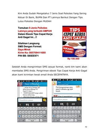42
Kini Anda Sudah Mengetahui 7 Jenis Soal Psikotes Yang Sering
Keluar Di Bank, BUMN Dan PT Lainnya Berikut Dengan Tips
Lulus Psikotes Dengan MUDAH
Temukan 9 Jenis Psikotes
Lainnya yang terbukti AMPUH
Dalam Ebook Tips Cepat Kerja
Anti Gagal Ini...!!
Silahkan Langsung
SMS Dengan Format:
Saya Minat
Kirim Ke: 085709411680
PIN BB: 585EE971
Rp 100.000
Setelah Anda mengirimkan SMS sesuai format, nanti tim kami akan
membalas SMS Anda. Pengiriman ebook Tips Cepat Kerja Anti Gagal
akan kami kirimkan lewat email Anda SECEPATNYA.
 