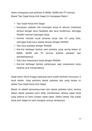 43
Selain mengupas soal psikotes di BANK, BUMN dan PT Lainnya,
Ebook Tips Cepat Kerja Anti Gagal Ini mengupas Materi:
 Tips Cepat Kerja Anti Gagal
 Kumpulan website info lowongan kerja di seluruh Indonesia
berikut dengan akun facebook dan akun twitternya, sehingga
MUDAH mencari lowongan kerja
 Format menulis surat lamaran kerja dan CV yang baik,
sehingga Anda lulus seleksi berkas dengan MUDAH
 Tips lulus psikotes dengan MUDAH
 Kisi-kisi berbagai bentuk soal psikotes yang sering keluar di
BANK, BUMN dan PT lainnya disertai jawaban dan
pembahasannya
 Tips lulus wawancara kerja dengan MUDAH
 Kisi-kisi berbagai bentuk pertanyaan saat wawancara kerja
beserta cara menjawabnya
Sejak tahun 2015 hingga sekarang kami sudah berhasil menyusun 2
buah ebook. Yang pertama ebook psikotes dan yang kedua ini
ebook Tips Cepat Kerja Anti Gagal.
Ebook ini adalah penyempurnaan dari ebook psikotes kami, karena
dalam ebook psikotes kami tidak memberikan rahasia cepat kerja
yang selama ini kami simpan rapat-rapat. Dalam ebook Tips Cepat
Kerja Anti Gagal Ini kami bongkar semua rahasianya.
 