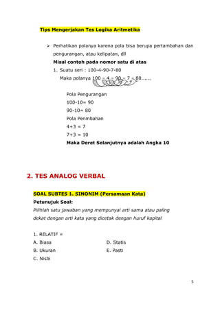 5
Tips Mengerjakan Tes Logika Aritmetika
 Perhatikan polanya karena pola bisa berupa pertambahan dan
pengurangan, atau kelipatan, dll
Misal contoh pada nomor satu di atas
1. Suatu seri : 100-4-90-7-80
Maka polanya 100 – 4 – 90 – 7 – 80......
Pola Pengurangan
100-10= 90
90-10= 80
Pola Penmbahan
4+3 = 7
7+3 = 10
Maka Deret Selanjutnya adalah Angka 10
2. TES ANALOG VERBAL
SOAL SUBTES 1. SINONIM (Persamaan Kata)
Petunujuk Soal:
Pilihlah satu jawaban yang mempunyai arti sama atau paling
dekat dengan arti kata yang dicetak dengan huruf kapital
1. RELATIF =
A. Biasa D. Statis
B. Ukuran E. Pasti
C. Nisbi
 