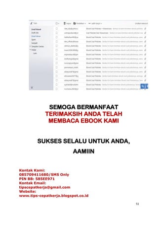 51
SEMOGA BERMANFAAT
TERIMAKSIH ANDA TELAH
MEMBACA EBOOK KAMI
SUKSES SELALU UNTUK ANDA,
AAMIIN
Kontak Kami:
085709411680/SMS Only
PIN BB: 585EE971
Kontak Email:
tipscepatkerja@gmail.com
Website:
www.tips-cepatkerja.blogspot.co.id
 