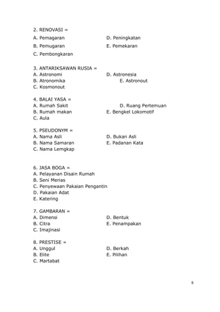 6
2. RENOVASI =
A. Pemagaran D. Peningkatan
B. Pemugaran E. Pemekaran
C. Pembongkaran
3. ANTARIKSAWAN RUSIA =
A. Astronomi D. Astronesia
B. Atronomika E. Astronout
C. Kosmonout
4. BALAI YASA =
A. Rumah Sakit D. Ruang Pertemuan
B. Rumah makan E. Bengkel Lokomotif
C. Aula
5. PSEUDONYM =
A. Nama Asli D. Bukan Asli
B. Nama Samaran E. Padanan Kata
C. Nama Lemgkap
6. JASA BOGA =
A. Pelayanan Disain Rumah
B. Seni Merias
C. Penyewaan Pakaian Pengantin
D. Pakaian Adat
E. Katering
7. GAMBARAN =
A. Dimensi D. Bentuk
B. Citra E. Penampakan
C. Imajinasi
8. PRESTISE =
A. Unggul D. Berkah
B. Elite E. Pilihan
C. Martabat
 