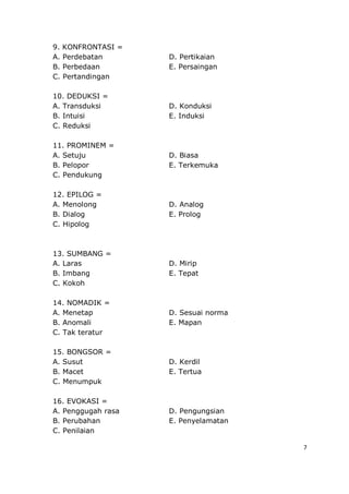 7
9. KONFRONTASI =
A. Perdebatan D. Pertikaian
B. Perbedaan E. Persaingan
C. Pertandingan
10. DEDUKSI =
A. Transduksi D. Konduksi
B. Intuisi E. Induksi
C. Reduksi
11. PROMINEM =
A. Setuju D. Biasa
B. Pelopor E. Terkemuka
C. Pendukung
12. EPILOG =
A. Menolong D. Analog
B. Dialog E. Prolog
C. Hipolog
13. SUMBANG =
A. Laras D. Mirip
B. Imbang E. Tepat
C. Kokoh
14. NOMADIK =
A. Menetap D. Sesuai norma
B. Anomali E. Mapan
C. Tak teratur
15. BONGSOR =
A. Susut D. Kerdil
B. Macet E. Tertua
C. Menumpuk
16. EVOKASI =
A. Penggugah rasa D. Pengungsian
B. Perubahan E. Penyelamatan
C. Penilaian
 