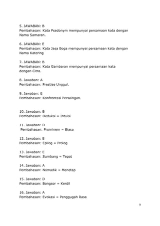 9
5. JAWABAN: B
Pembahasan: Kata Psedonym mempunyai persamaan kata dengan
Nama Samaran.
6. JAWABAN: E
Pembahasan: Kata Jasa Boga mempunyai persamaan kata dengan
Nama Katering
7. JAWABAN: B
Pembahasan: Kata Gambaran mempunyai persamaan kata
dengan Citra.
8. Jawaban: A
Pembahasan: Prestise Unggul.
9. Jawaban: E
Pembahasan: Konfrontasi Persaingan.
10. Jawaban: B
Pembahasan: Deduksi = Intuisi
11. Jawaban: D
Pembahasan: Prominem = Biasa
12. Jawaban: E
Pembahasan: Epilog = Prolog
13. Jawaban: E
Pembahasan: Sumbang = Tepat
14. Jawaban: A
Pembahasan: Nomadik = Menetap
15. Jawaban: D
Pembahasan: Bongsor = Kerdil
16. Jawaban: A
Pembahasan: Evokasi = Penggugah Rasa
 