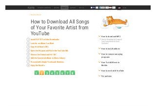 Back to How to
How to Download All Songs
of Your Favorite Artist from
YouTube
DESKTOP CONVERTER ADDONS HOW TO SUPPORT TOP 100 54k LOGIN
Install FLVTO YouTube Downloader1
Look for an Album You Want2
Copy the Album’s URL3
Open the Program and Paste the YouTube URL4
Choose the Format and Hit “OK”5
Add the Converted Album to Music Library6
Proceed with Single Tracks and Remixes7
Enjoy the Results8
How to Download all Songs of
Your Favourite Artist from
YouTube?
How to download MP3
How to install addons
How to remove annoying
programs
How To Add Music to
Mobile
How to work with YouTube
For partners
1 2 3 4 5 6 7 8
 