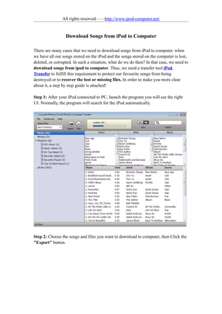 All rights reserved——http://www.ipod-computer.net/


                  Download Songs from iPod to Computer

There are many cases that we need to download songs from iPod to computer. when
we have all our songs stored on the iPod and the songs stored on the computer is lost,
deleted, or corrupted. In such a situation, what do we do then? In that case, we need to
download songs from ipod to computer. Thus, we need a transfer tool iPod
Transfer to fulfill this requirement to protect our favourite songs from being
destroyed or to recover the lost or missing files. In order to make you more clear
about it, a step by step guide is attached!

Step 1: After your iPod connected to PC, launch the program you will see the right
UI. Normally, the program will search for the iPod automatically.




Step 2: Choose the songs and files you want to download to computer, then Click the
"Export" button.
 