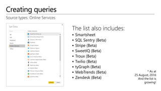 Creating queries
Source types: Online Services
The list also includes:
 Smartsheet
 SQL Sentry (Beta)
 Stripe (Beta)
 SweetIQ (Beta)
 Troux (Beta)
 Twilio (Beta)
 tyGraph (Beta)
 WebTrends (Beta)
 Zendesk (Beta)
* As at
25 August, 2016
And the list is
growing!
 
