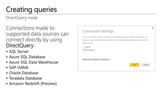 Creating queries
DirectQuery mode
Connections made to
supported data sources can
connect directly by using
DirectQuery:
 SQL Server
 Azure SQL Database
 Azure SQL Data Warehouse
 SAP HANA
 Oracle Database
 Teradata Database
 Amazon Redshift (Preview)
 