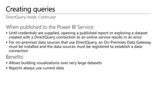 Creating queries
DirectQuery mode: Continued
When published to the Power BI Service:
 Until credentials are supplied, opening a published report or exploring a dataset
created with a DirectQuery connection to an online service results in an error
 For on-premises data sources that use DirectQuery, an On-Premises Data Gateway
must be installed and the data sources must be registered to establish a data
connection
Benefits:
 Allows building visualizations over very large datasets
 Reports always use current data
 