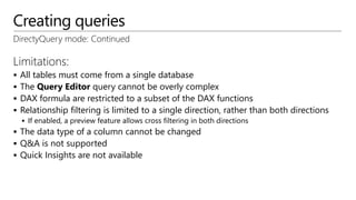 Creating queries
DirectyQuery mode: Continued
Limitations:
 All tables must come from a single database
 The Query Editor query cannot be overly complex
 DAX formula are restricted to a subset of the DAX functions
 Relationship filtering is limited to a single direction, rather than both directions
 If enabled, a preview feature allows cross filtering in both directions
 The data type of a column cannot be changed
 Q&A is not supported
 Quick Insights are not available
 